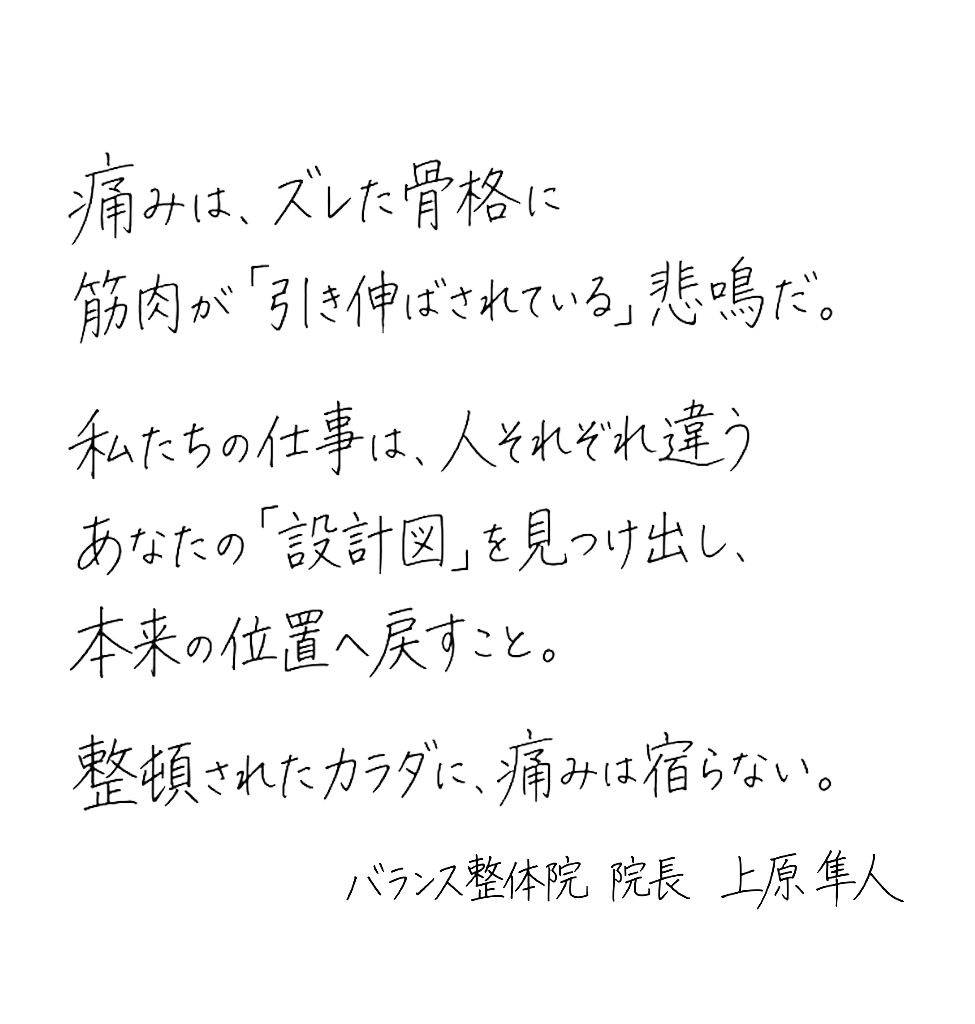 痛みは、ズレた骨格に筋肉が引き伸ばされている悲鳴だ。私たちの仕事は、人それぞれ違うあなたの『設計図』を見つけ出し、本来の位置へ戻すこと。整頓されたカラダに、痛みは宿らない。— バランス整体院 院長 上原 隼斗