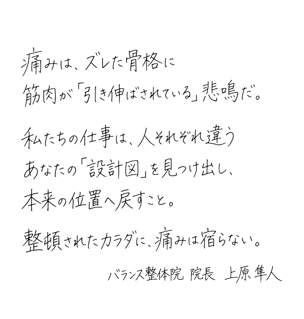 痛みは、ズレた骨格に筋肉が引き伸ばされている悲鳴だ。私たちの仕事は、人それぞれ違うあなたの『設計図』を見つけ出し、本来の位置へ戻すこと。整頓されたカラダに、痛みは宿らない。— バランス整体院 院長 上原 隼斗
